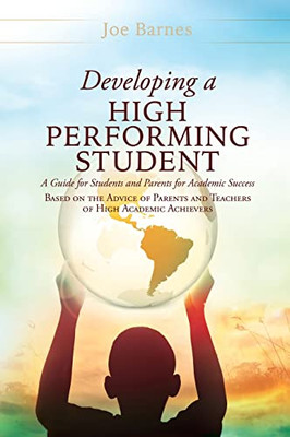 Developing A High Performing Student: A Guide For Students And Parents For Academic Success Based On The Advice Of Parents And Teachers Of High Academic Achievers