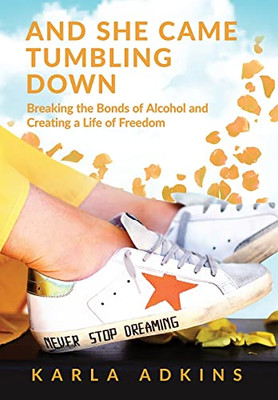 And She Came Tumbling Down: Breaking The Bonds Of Alcohol And Creating A Life Of Freedom