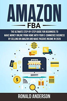 Amazon FBA: The Ultimate Step-by-Step Guide for Beginners to Make Money Online From Home with Your E-Commerce Business by Selling on Amazon and Make Passive Income in 2020