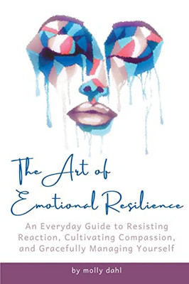 The Art Of Emotional Resilience: An Everyday Guide To Resisting Reaction, Cultivating Compassion, And Gracefully Managing Yourself
