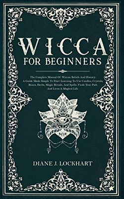 Wicca for Beginners: The Complete Manual Of Wiccan Beliefs And History: A Guide Made Simple To Start Learning To Use Candles, Crystals, Runes, Herbs, Magic Rituals, And Spells.
