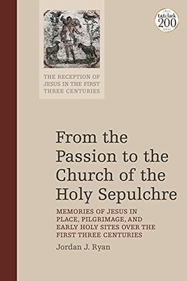 From the Passion to the Church of the Holy Sepulchre: Memories of Jesus in Place, Pilgrimage, and Early Holy Sites Over the First Three Centuries (The Reception of Jesus in the First Three Centuries)