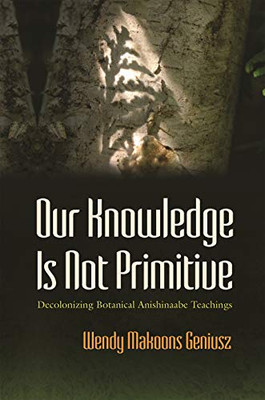 Our Knowledge Is Not Primitive: Decolonizing Botanical Anishinaabe Teachings (The Iroquois and Their Neighbors)