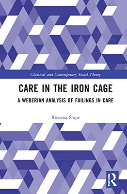 Care in the Iron Cage: A Weberian Analysis of Failings in Care (Classical and Contemporary Social Theory)