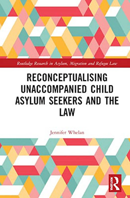 Reconceptualising Unaccompanied Child Asylum Seekers and the Law (Routledge Research in Asylum, Migration and Refugee Law)