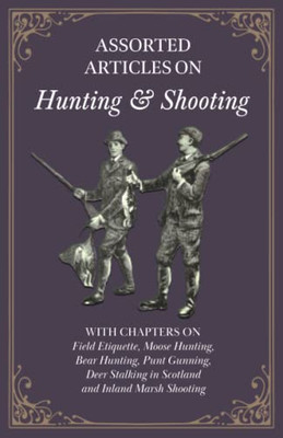 Assorted Articles on Hunting and Shooting - With Chapters on Field Etiquette, Moose Hunting, Bear Hunting, Punt Gunning, Deer Stalking in Scotland and Inland Marsh Shooting