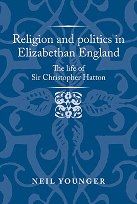 Religion and politics in Elizabethan England: The life of Sir Christopher Hatton (Politics, Culture and Society in Early Modern Britain)