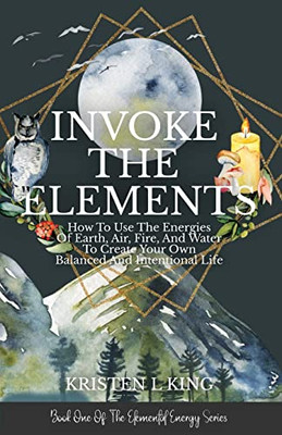 Invoke The Elements: How To Use The Energies Of Earth, Air, Fire, And Water To Create Your Own Balanced And Intentional Life (The Elemental Energy Series)