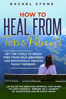 How to Heal from Toxic Parents: Get The Tools To Break Free From Self-Absorbed and Emotionally Abusive Family Members. Let Go of the Need for Approval ... a Journey of Acceptance and Be Happy Again.