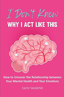 I Don't Know Why I Act Like This: How to Uncover the Relationship Between Your Mental Health and Your Emotions