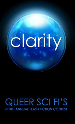 Clarity: Queer Sci Fi's 9th Annual Flash Fiction Contest (Queer Sci Fi's Flash Fiction Contest)