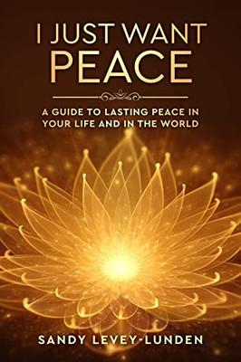 I Just Want Peace: A Guide To Lasting Peace In Your Life And In The World