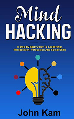 Mind Hacking: A Step-By-Step Guide To Leadership, Manipulation, Persuasion And Social Skills