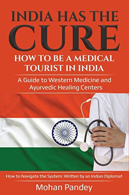 India Has the Cure! How to Be a Medical Tourist in India: A Guide to Western Medicine and Ayurvedic Healing Centers - How to Navigate the System: Written by an Indian Diplomat