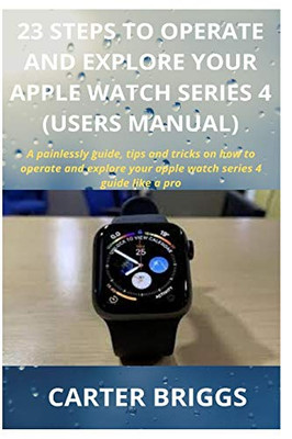 23 STEPS TO OPERATE AND EXPLORE YOUR APPLE WATCH SERIES 4 (USERS MANUAL): A painlessly guide, tips and tricks on how to operate and explore your apple watch series 4 guide like a pro