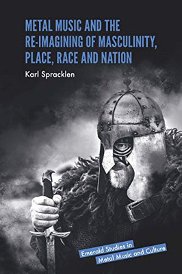 Metal Music and the Re-imagining of Masculinity, Place, Race and Nation (Emerald Studies in Metal Music and Culture)