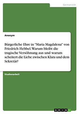 Bürgerliche Ehre in Maria Magdalena von Friedrich Hebbel. Warum bleibt die tragische Versöhnung aus und warum scheitert die Liebe zwischen Klara und dem Sekretär? (German Edition)