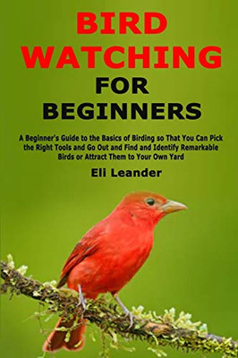 Bird Watching for Beginners: A Beginner's Guide to the Basics of Birding so That You Can Pick the Right Tools and Go Out and Find and Identify Remarkable Birds or Attract Them to Your Own Yard