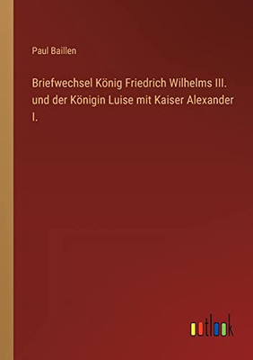 Briefwechsel König Friedrich Wilhelms III. und der Königin Luise mit Kaiser Alexander I. (German Edition)