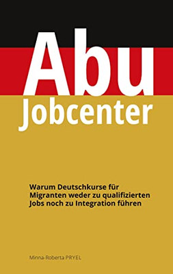 Abu Jobcenter: Warum Deutschkurse für Migranten weder zu qualifizierten Jobs noch zu Integration führen (German Edition)