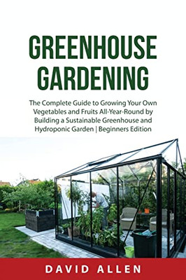 Greenhouse Gardening: The Complete Guide to Growing Your Own Vegetables and Fruits All-Year-Round by Building a Sustainable Greenhouse and Hydroponic Garden | Beginners Edition