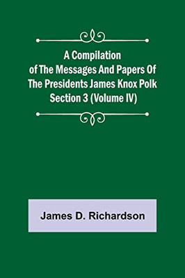 A Compilation of the Messages and Papers of the Presidents Section 3 (Volume IV) James Knox Polk