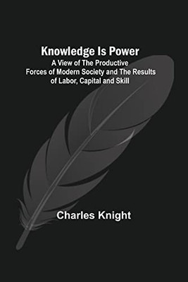 Knowledge Is Power: A View of the Productive Forces of Modern Society and the Results of Labor, Capital and Skill.