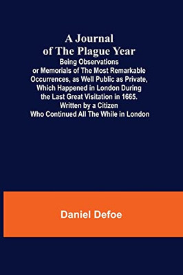 A Journal of the Plague Year; Being Observations or Memorials of the Most Remarkable Occurrences, as Well Public as Private, Which Happened in London ... Citizen Who Continued All the While in London