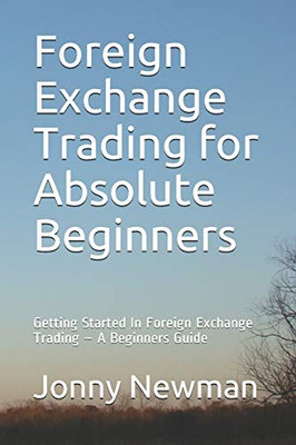 Foreign Exchange Trading for Absolute Beginners: Getting Started In Foreign Exchange Trading – A Beginners Guide