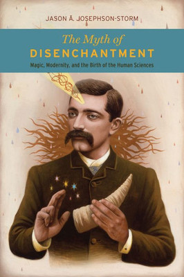 The Myth Of Disenchantment: Magic, Modernity, And The Birth Of The Human Sciences