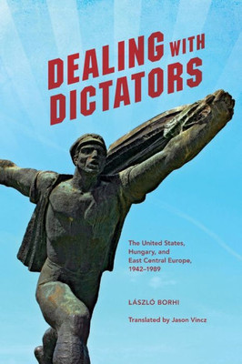 Dealing With Dictators: The United States, Hungary, And East Central Europe, 1942-1989