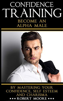 CONFIDENCE: Confidence Training - Become An Alpha Male by Mastering Your Confidence, Self Esteem & Charisma (Social anxiety, Confidence building, ... for men, Attract women, Confidence men)