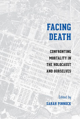 Facing Death: Confronting Mortality In The Holocaust And Ourselves (Stephen S. Weinstein Series In Post-Holocaust Studies)