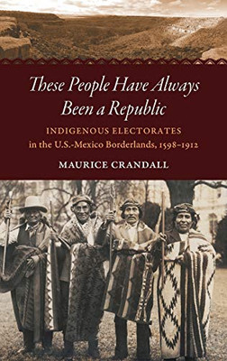 These People Have Always Been a Republic: Indigenous Electorates in the U.S.-Mexico Borderlands, 1598–1912 (The David J. Weber Series in the New Borderlands History)