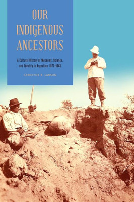 Our Indigenous Ancestors: A Cultural History Of Museums, Science, And Identity In Argentina, 18771943