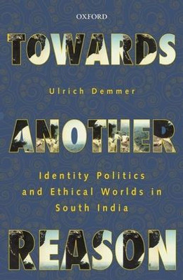 Towards Another Reason: Identity Politics And Ethical Worlds In South India Towards Another Reason: Identity Politics And Ethical Worlds In South India