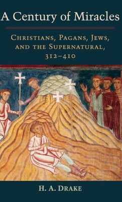 A Century Of Miracles: Christians, Pagans, Jews, And The Supernatural, 312-410