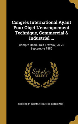 Congrès International Ayant Pour Objet L'Enseignement Technique, Commercial & Industriel ...: Compte Rendu Des Travaux, 20-25 Septembre 1886 (French Edition)