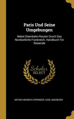 Paris Und Seine Umgebungen: Nebst Eisenbahn-Routen Durch Das Nordostliche Frankreich. Handbuch Für Reisende (German Edition)