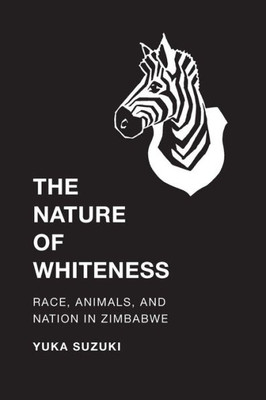 The Nature Of Whiteness: Race, Animals, And Nation In Zimbabwe (Culture, Place, And Nature)