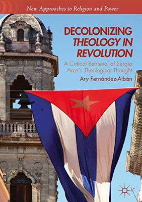 Decolonizing Theology in Revolution: A Critical Retrieval of Sergio Arce´s Theological Thought (New Approaches to Religion and Power)