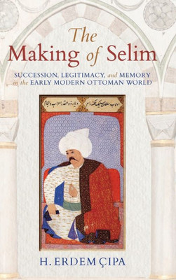 The Making Of Selim: Succession, Legitimacy, And Memory In The Early Modern Ottoman World