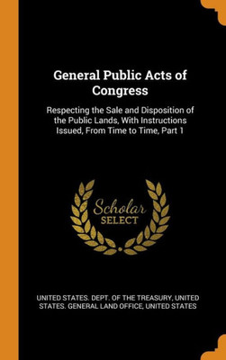 General Public Acts Of Congress: Respecting The Sale And Disposition Of The Public Lands, With Instructions Issued, From Time To Time, Part 1