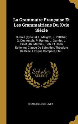 La Grammaire Française Et Les Grammairiens Du Xvie Siècle: Dubois (Sylvius), L. Meigret, J. Pelletier, G. Des Autels, P. Ramus, J. Garnier, J. Pillot, ... Lexique Comparé, Etc... (French Edition)