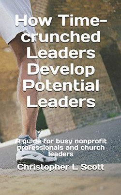 How Time-crunched Leaders Develop Potential Leaders: A Guide for Busy Nonprofit Professionals and Church Leaders