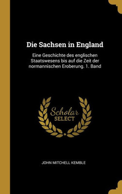 Die Sachsen In England: Eine Geschichte Des Englischen Staatswesens Bis Auf Die Zeit Der Normannischen Eroberung. 1. Band (German Edition)