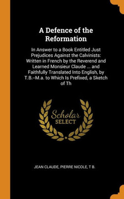 A Defence Of The Reformation: In Answer To A Book Entitled Just Prejudices Against The Calvinists: Written In French By The Reverend And Learned ... To Which Is Prefixed, A Sketch Of Th