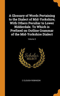 A Glossary Of Words Pertaining To The Dialect Of Mid-Yorkshire; With Others Peculiar To Lower Nidderdale. To Which Is Prefixed On Outline Grammar Of The Mid-Yorkshire Dialect; Volume 5