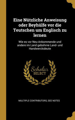 Eine Nützliche Anweisung Oder Beyhülfe Vor Die Teutschen Um Englisch Zu Lernen: Wie Es Vor Neu-Ankommende Und Andere Im Land Gebohrne Land- Und Handwercksleute (German Edition)