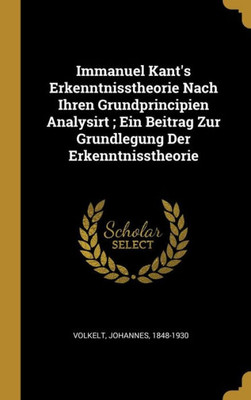 Immanuel Kant'S Erkenntnisstheorie Nach Ihren Grundprincipien Analysirt ; Ein Beitrag Zur Grundlegung Der Erkenntnisstheorie (German Edition)